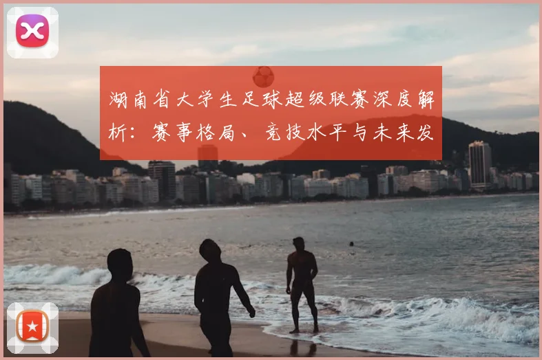 湖南省大学生足球超级联赛深度解析:赛事格局、竞技水平与未来发展趋势_20260613172913