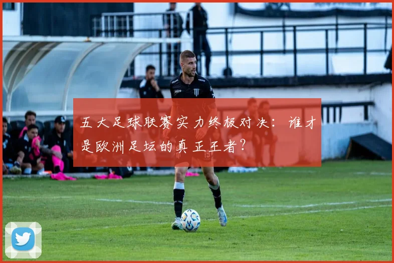 五大足球联赛实力终极对决：谁才是欧洲足坛的真正王者？