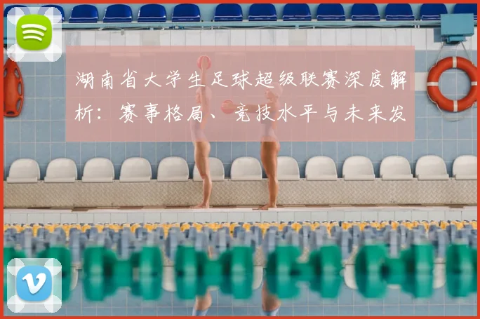 湖南省大学生足球超级联赛深度解析：赛事格局、竞技水平与未来发展趋势_20260613172913