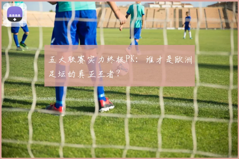 五大联赛实力终极PK：谁才是欧洲足坛的真正王者？